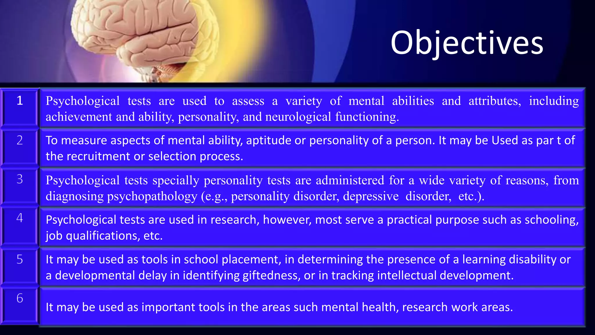 It may be used as important tools in the areas such mental health, research work areas.
It may be used as tools in school placement, in determining the presence of a learning disability or
a developmental delay in identifying giftedness, or in tracking intellectual development.
Psychological tests are used in research, however, most serve a practical purpose such as schooling,
job qualifications, etc.
Psychological tests specially personality tests are administered for a wide variety of reasons, from
diagnosing psychopathology (e.g., personality disorder, depressive disorder, etc.).
To measure aspects of mental ability, aptitude or personality of a person. It may be Used as par t of
the recruitment or selection process.
Objectives
Psychological tests are used to assess a variety of mental abilities and attributes, including
achievement and ability, personality, and neurological functioning.
 