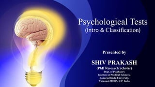Psychological Tests
(Intro & Classification)
Presented by
SHIV PRAKASH
(PhD Research Scholar)
Dept. of Psychiatry
Institute of Medical Sciences,
Banaras Hindu University,
Varanasi-221005, U.P. India
 