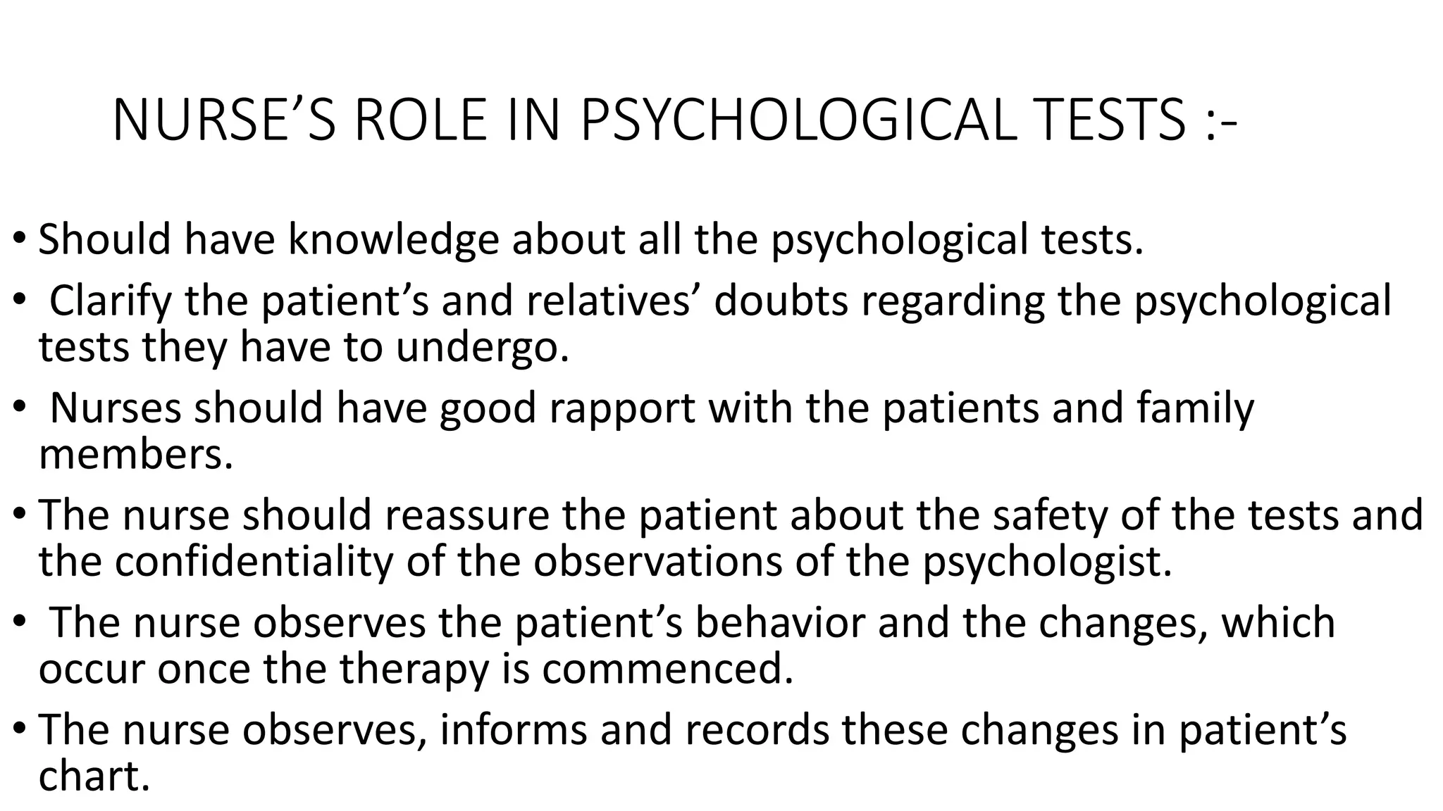 NURSE’S ROLE IN PSYCHOLOGICAL TESTS :-
• Should have knowledge about all the psychological tests.
• Clarify the patient’s and relatives’ doubts regarding the psychological
tests they have to undergo.
• Nurses should have good rapport with the patients and family
members.
• The nurse should reassure the patient about the safety of the tests and
the confidentiality of the observations of the psychologist.
• The nurse observes the patient’s behavior and the changes, which
occur once the therapy is commenced.
• The nurse observes, informs and records these changes in patient’s
chart.
 