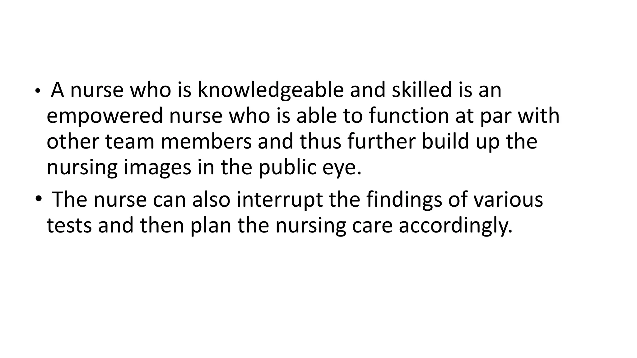 • A nurse who is knowledgeable and skilled is an
empowered nurse who is able to function at par with
other team members and thus further build up the
nursing images in the public eye.
• The nurse can also interrupt the findings of various
tests and then plan the nursing care accordingly.
 