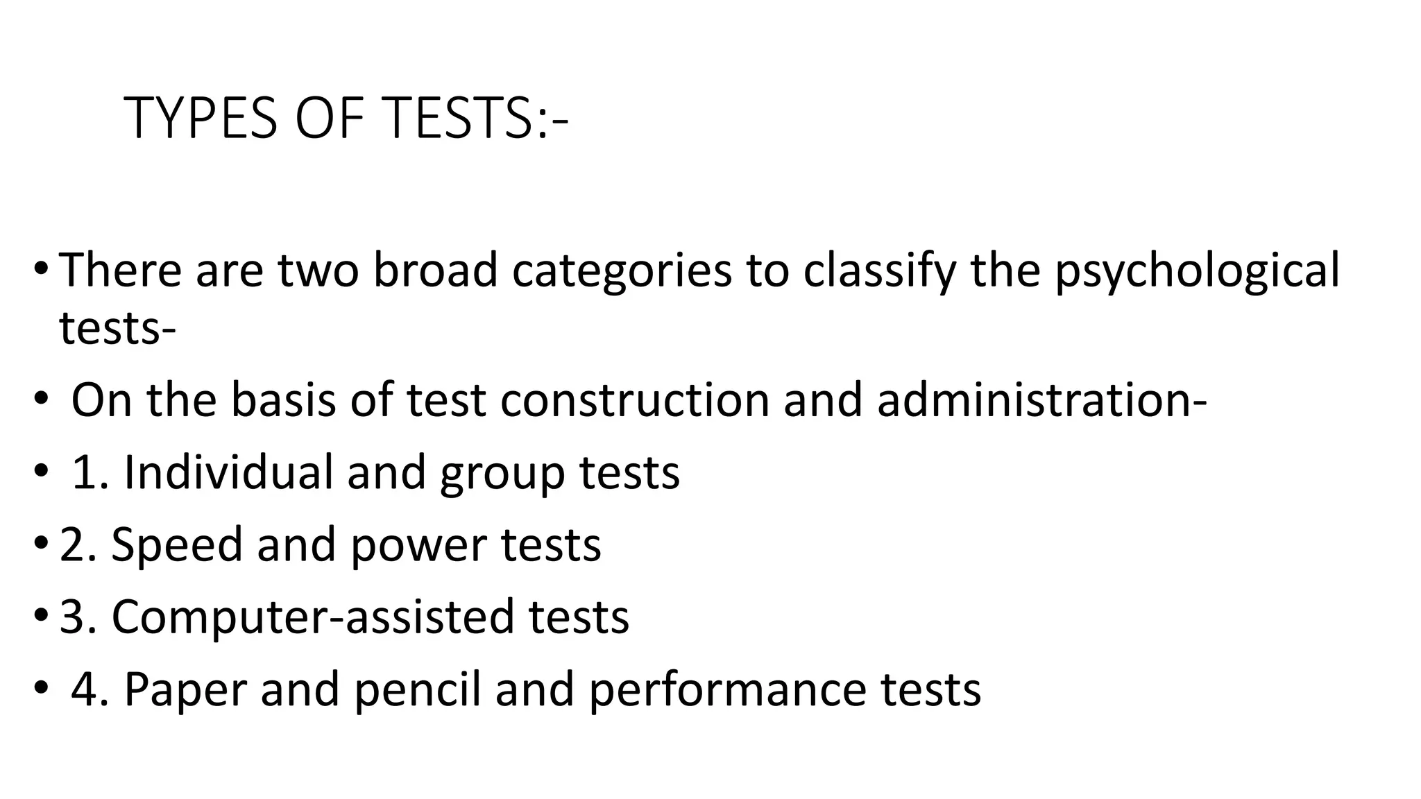 TYPES OF TESTS:-
•There are two broad categories to classify the psychological
tests-
• On the basis of test construction and administration-
• 1. Individual and group tests
• 2. Speed and power tests
•3. Computer-assisted tests
• 4. Paper and pencil and performance tests
 