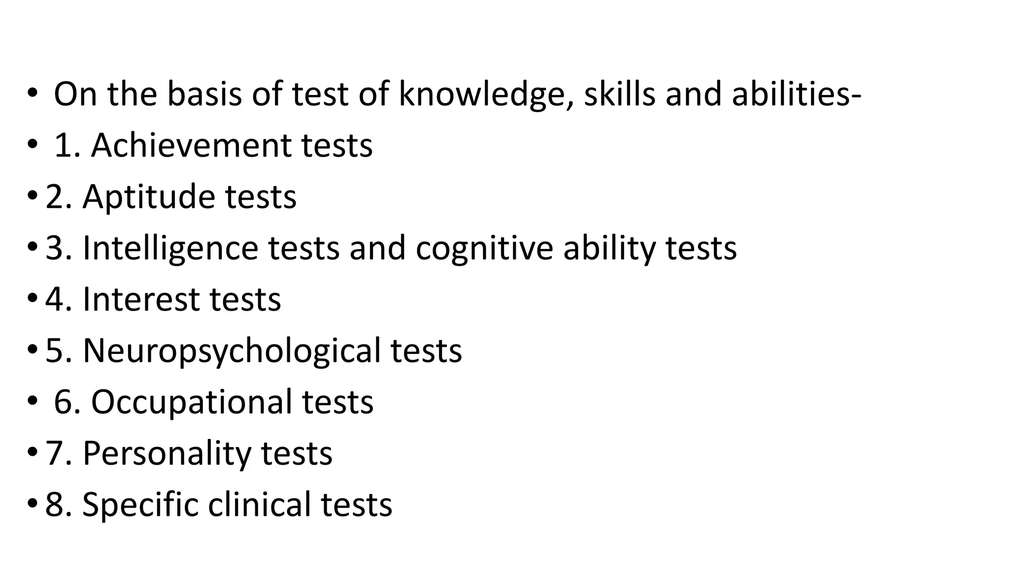 • On the basis of test of knowledge, skills and abilities-
• 1. Achievement tests
• 2. Aptitude tests
•3. Intelligence tests and cognitive ability tests
• 4. Interest tests
•5. Neuropsychological tests
• 6. Occupational tests
• 7. Personality tests
•8. Specific clinical tests
 