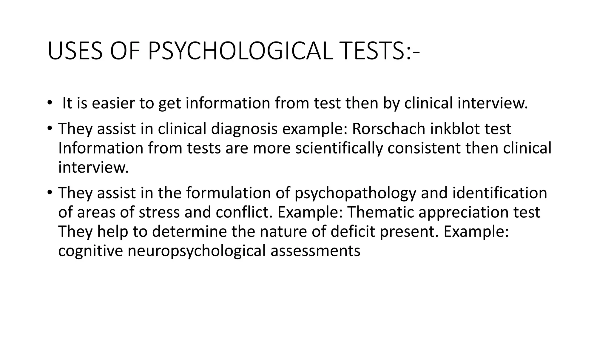 USES OF PSYCHOLOGICAL TESTS:-
• It is easier to get information from test then by clinical interview.
• They assist in clinical diagnosis example: Rorschach inkblot test
Information from tests are more scientifically consistent then clinical
interview.
• They assist in the formulation of psychopathology and identification
of areas of stress and conflict. Example: Thematic appreciation test
They help to determine the nature of deficit present. Example:
cognitive neuropsychological assessments
 
