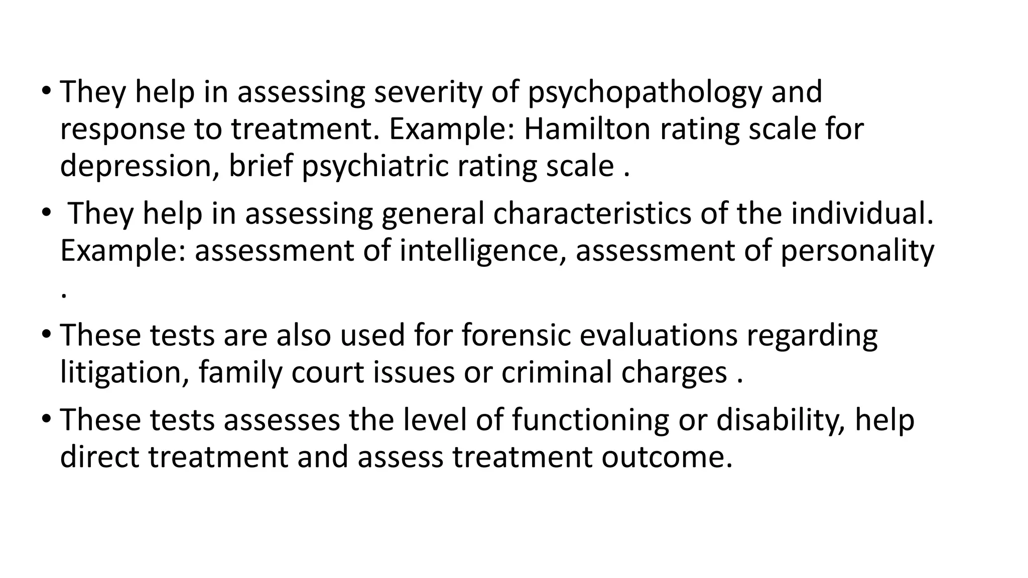 • They help in assessing severity of psychopathology and
response to treatment. Example: Hamilton rating scale for
depression, brief psychiatric rating scale .
• They help in assessing general characteristics of the individual.
Example: assessment of intelligence, assessment of personality
.
• These tests are also used for forensic evaluations regarding
litigation, family court issues or criminal charges .
• These tests assesses the level of functioning or disability, help
direct treatment and assess treatment outcome.
 