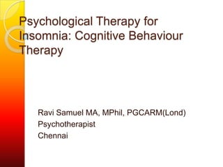 Psychological Therapy for
Insomnia: Cognitive Behaviour
Therapy

Ravi Samuel MA, MPhil, PGCARM(Lond)
Psychotherapist
Chennai

 