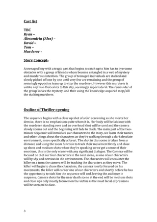 Cast list
TBC
Ryan –
Alexandria (Alex) –
David –
Tom –
Murderer Story ConceptA teenaged boy with a tragic past that begins to catch up to him has to overcome
obstacles with a group of friends whom become entangled in a web of mystery
and murderous intention. The group of teenaged individuals are stalked and
slowly picked off one by one until very few are remaining and the group of
seemingly opposites team up to stop the murderer. However this murderer is
unlike any man that exists to this day, seemingly supernatural. The remainder of
the group solves the mystery, and then using the knowledge acquired stop/kill
the stalking murderer.

Outline of Thriller opening
The sequence begins with a close up shot of a Girl screaming as she meets her
demise, there is no emphasis on quite whom it is. Her body will be laid out with
the murderer standing over and an overhead shot will be used and the camera
slowly zooms out and the beginning will fade to black. The main part of the twominute sequence will introduce our characters to the story, we learn their names
and other things about the characters as they’re walking through a dark desolate
environment, more specifically a forest. The shot in this scene is taken from a
distance and using the zoom function to track their movement firstly and close
up shots and medium shots when they’re speaking so we get a sense of their
emotions, this is the only scene with any significant dialogue. The Camera will be
focused on 3 of our four characters in the next scene, as one of our characters
will by shy and nervous in the environment. The characters will encounter the
killer on a turn; the camera will be tracking the characters as they move. The
killer will begin to chase the characters, the camera mostly focused on his
movements, the killer will corner one of our characters and shortly before he has
the opportunity to stab him the sequence will end, leaving the audience in
suspense. Camera shots for the near death scene at the end will be medium shots
and close ups only mostly focused on the victim as the most facial expressions
will be seen on his face.

3

 