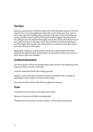 The Story
Ryan has a past that he would have kept secret until the grave however when he
starts to have recurring nightmares about the events of the past, they seem to
call to him, almost compelling him to go back to the place where his family was
murdered. When Ryan’s girlfriend Alexandria (Alex) suggests that they follow
the calling to clear his head he thoroughly rejects the notion at first however she
persuades him to go to this place. Ryan, Alex and their two best friends David
and Tom begin their journey into a living hell in an attempt to help their friend
overcome their fear of this place.
Obeying the calling was a fatal mistake, the group is then stalked and slowly
killed off, the help of friends and the police is requested but they aren’t quite as
much help as they once thought.

Technical Information
Set: The sequence will be set during modern times however the beginning of the
sequence will be set years in the past.
Location: Hartlepool Sixth Form College grounds
Rating: 12, due to the lack of blood but sinister atmosphere this is capable of
appealing to wider audience because of this rating
The sequence that is being shot will be roughly two minutes

Props
A toy knife for the murder to use against his victims
Murderer Costume preferably something dark
(Things that the actors have at hand could be used as improvised props)

4

 