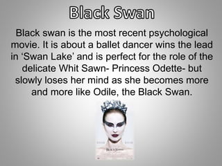 Black swan is the most recent psychological 
movie. It is about a ballet dancer wins the lead 
in ‘Swan Lake’ and is perfect for the role of the 
delicate Whit Sawn- Princess Odette- but 
slowly loses her mind as she becomes more 
and more like Odile, the Black Swan. 
