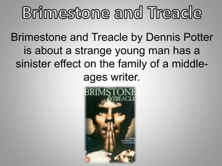 Brimestone and Treacle by Dennis Potter 
is about a strange young man has a 
sinister effect on the family of a middle-ages 
writer. 
 