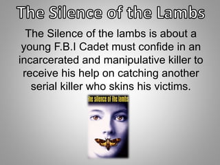 The Silence of the lambs is about a 
young F.B.I Cadet must confide in an 
incarcerated and manipulative killer to 
receive his help on catching another 
serial killer who skins his victims. 
 