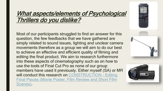 What aspects/elements of Psychological
Thrillers do you dislike?
Most of our participants struggled to find an answer for this
question, the few feedbacks that we have gathered are
simply related to sound issues, lighting and unclear camera
movements therefore as a group we will aim to do our best
to achieve an effective and efficient quality of filming and
editing the final product. We aim to research furthermore
into these aspects of cinematography such as on how to
use the tools of Final Cut Pro as none of our group
members have used it previously. Either myself (SA) or MR
will conduct this research on CONSTRUCTION - Editing
Final Pieces (Movie Poster, Film Review and Short FIlm
Scenes).
 