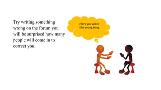 Try writing something
wrong on the forum you
will be surprised how many
people will come in to
correct you.
Heyy you wrote
the wrong thing
 