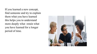 If you learned a new concept,
find someone and try to explain
them what you have learned
this helps you to understand
more deeply what retain what
you have learned for a longer
period of time.
 