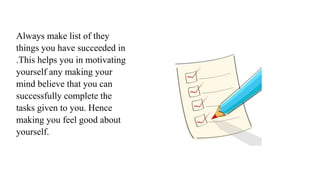 Always make list of they
things you have succeeded in
.This helps you in motivating
yourself any making your
mind believe that you can
successfully complete the
tasks given to you. Hence
making you feel good about
yourself.
 