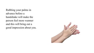 Rubbing your palms in
advance before a
handshake will make the
person feel more warmer
and this will bring out a
good impression about you.
 