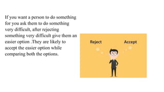 If you want a person to do something
for you ask them to do something
very difficult, after rejecting
something very difficult give them an
easier option .They are likely to
accept the easier option while
comparing both the options.
 