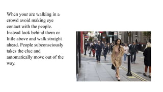 When your are walking in a
crowd avoid making eye
contact with the people.
Instead look behind them or
little above and walk straight
ahead. People subconsciously
takes the clue and
automatically move out of the
way.
 