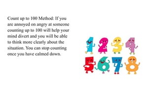 Count up to 100 Method: If you
are annoyed on angry at someone
counting up to 100 will help your
mind divert and you will be able
to think more clearly about the
situation. You can stop counting
once you have calmed down.
 