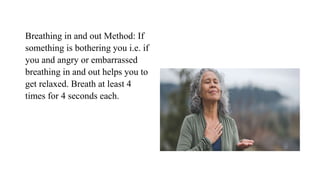 Breathing in and out Method: If
something is bothering you i.e. if
you and angry or embarrassed
breathing in and out helps you to
get relaxed. Breath at least 4
times for 4 seconds each.
 