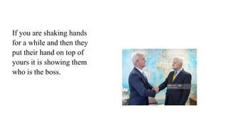 If you are shaking hands
for a while and then they
put their hand on top of
yours it is showing them
who is the boss.
 
