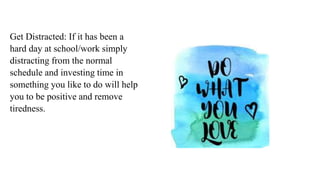 Get Distracted: If it has been a
hard day at school/work simply
distracting from the normal
schedule and investing time in
something you like to do will help
you to be positive and remove
tiredness.
 