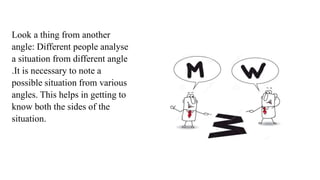 Look a thing from another
angle: Different people analyse
a situation from different angle
.It is necessary to note a
possible situation from various
angles. This helps in getting to
know both the sides of the
situation.
 