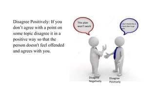 Disagree Positively: If you
don’t agree with a point on
some topic disagree it in a
positive way so that the
person doesn't feel offended
and agrees with you.
This plan
won’t work
I don’t think this is
a best plan to go
with
Disagree
Negatively
Disagree
Positively
 