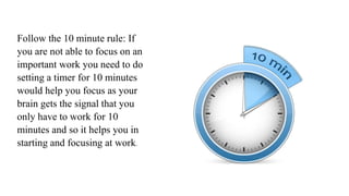 Follow the 10 minute rule: If
you are not able to focus on an
important work you need to do
setting a timer for 10 minutes
would help you focus as your
brain gets the signal that you
only have to work for 10
minutes and so it helps you in
starting and focusing at work.
 