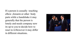 If a person is casually touching
elbow ,forearm or other body
parts while a handshake it may
generally that the person is
lonely and needs company now
its up to you to decide how to
react to it.However it may differ
in different situations.
 