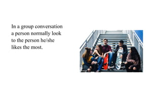 In a group conversation
a person normally look
to the person he/she
likes the most.
 