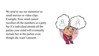 We tend to see our memories as
small movies or video clips.
Example: Your mind cannot
recollect all the members at a party
but if a individual attends all the
parties your mind will eventually
include her in the parties even
though she wasn’t present.
 