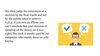 We often judge the correctness of a
decision by the final results and not
by the actions taken to achieve
it.(E.g. if you own an iPhone you
can’t conclude that your decision of
spending all the money on it was
right).This trick is mostly used by Ad
companies who mainly focus on only
buying.
 