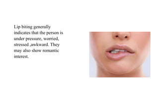 Lip biting generally
indicates that the person is
under pressure, worried,
stressed ,awkward. They
may also show romantic
interest.
 