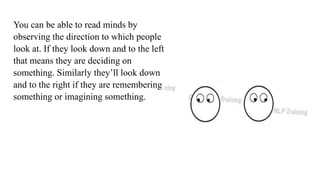 You can be able to read minds by
observing the direction to which people
look at. If they look down and to the left
that means they are deciding on
something. Similarly they’ll look down
and to the right if they are remembering
something or imagining something.
 