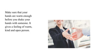 Make sure that your
hands are warm enough
before you shake your
hands with someone. It
gives a feeling of warm,
kind and open person.
 