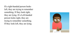 If a right-handed person looks
left, they are trying to remember
something. If they look right,
they are lying. If a Left-handed
person looks right, they are
trying to remember something.
If they look left, they are lying.
 