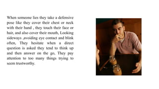 When someone lies they take a defensive
pose like they cover their chest or neck
with their hand , they touch their face or
hair, and also cover their mouth, Looking
sideways ,avoiding eye contact and blink
often, They hesitate when a direct
question is asked they tend to think up
and then answer on the go, They pay
attention to too many things trying to
seem trustworthy.
 