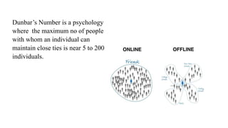 Dunbar’s Number is a psychology
where the maximum no of people
with whom an individual can
maintain close ties is near 5 to 200
individuals.
 