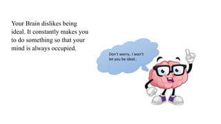 Your Brain dislikes being
ideal. It constantly makes you
to do something so that your
mind is always occupied.
Don’t worry.. I won’t
let you be ideal..
 