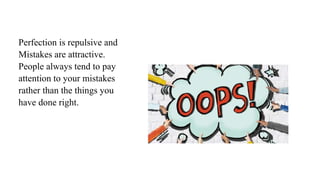Perfection is repulsive and
Mistakes are attractive.
People always tend to pay
attention to your mistakes
rather than the things you
have done right.
 