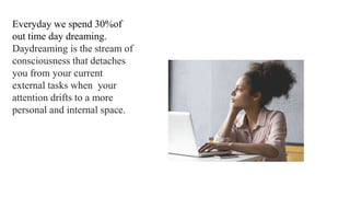 Everyday we spend 30%of
out time day dreaming.
Daydreaming is the stream of
consciousness that detaches
you from your current
external tasks when your
attention drifts to a more
personal and internal space.
 