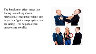 The Snack man effect states that
Eating something shows
relaxation. Hence people don’t tent
to get in a fight when people around
are eating. This helps to avoid
unnecessary conflict.
 