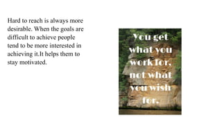 Hard to reach is always more
desirable. When the goals are
difficult to achieve people
tend to be more interested in
achieving it.It helps them to
stay motivated.
 