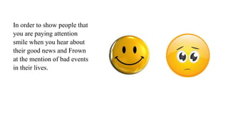 In order to show people that
you are paying attention
smile when you hear about
their good news and Frown
at the mention of bad events
in their lives.
 