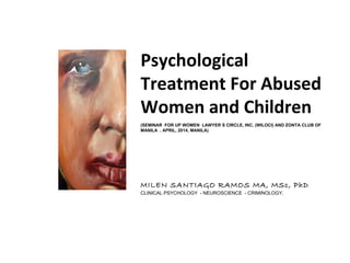 Psychological
Treatment For Abused
Women and Children
(SEMINAR FOR UP WOMEN LAWYER S CIRCLE, INC. (WILOCI) AND ZONTA CLUB OF
MANILA . APRIL, 2014, MANILA)
MILEN SANTIAGO RAMOS MA, MSc, PhD
CLINICAL PSYCHOLOGY - NEUROSCIENCE - CRIMINOLOGY.
 