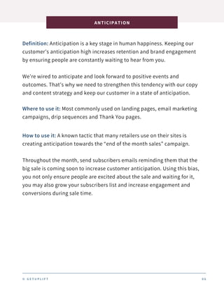 Definition: Anticipation is a key stage in human happiness. Keeping our
customer’s anticipation high increases retention and brand engagement
by ensuring people are constantly waiting to hear from you.
We’re wired to anticipate and look forward to positive events and
outcomes. That’s why we need to strengthen this tendency with our copy
and content strategy and keep our customer in a state of anticipation.
ANTICIPATION
0 6
Where to use it: Most commonly used on landing pages, email marketing
campaigns, drip sequences and Thank You pages.
How to use it: A known tactic that many retailers use on their sites is
creating anticipation towards the “end of the month sales” campaign.
Throughout the month, send subscribers emails reminding them that the
big sale is coming soon to increase customer anticipation. Using this bias,
you not only ensure people are excited about the sale and waiting for it,
you may also grow your subscribers list and increase engagement and
conversions during sale time.
© G E T U P L I F T
 