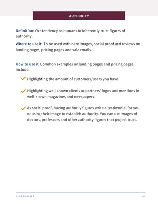 Definition: Our tendency as humans to inherently trust figures of
authority.
AUTHORITY
0 7
Where to use it: To be used with hero images, social proof and reviews on
landing pages, pricing pages and sale emails.
How to use it: Common examples on landing pages and pricing pages
include:
Highlighting the amount of customers/users you have.
Highlighting well known clients or partners’ logos and mentions in
well-known magazines and newspapers.
As social proof, having authority figures write a testimonial for you
or using their image to establish authority. You can use images of
doctors, professors and other authority figures that project trust.
© G E T U P L I F T
 
