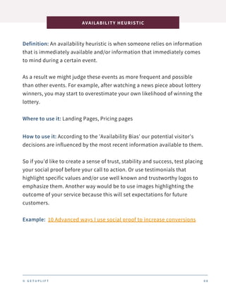 Definition: An availability heuristic is when someone relies on information
that is immediately available and/or information that immediately comes
to mind during a certain event.
As a result we might judge these events as more frequent and possible
than other events. For example, after watching a news piece about lottery
winners, you may start to overestimate your own likelihood of winning the
lottery.
AVAILABILITY HEURISTIC
0 8
Where to use it: Landing Pages, Pricing pages
How to use it: According to the 'Availability Bias' our potential visitor's
decisions are influenced by the most recent information available to them.
So if you’d like to create a sense of trust, stability and success, test placing
your social proof before your call to action. Or use testimonials that
highlight specific values and/or use well known and trustworthy logos to
emphasize them. Another way would be to use images highlighting the
outcome of your service because this will set expectations for future
customers.
Example: 10 Advanced ways I use social proof to increase conversions
© G E T U P L I F T
 