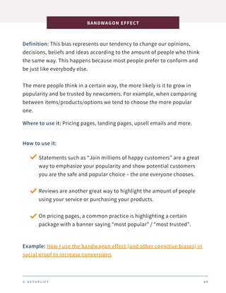 Definition: This bias represents our tendency to change our opinions,
decisions, beliefs and ideas according to the amount of people who think
the same way. This happens because most people prefer to conform and
be just like everybody else.
The more people think in a certain way, the more likely is it to grow in
popularity and be trusted by newcomers. For example, when comparing
between items/products/options we tend to choose the more popular
one.
BANDWAGON EFFECT
0 9
Where to use it: Pricing pages, landing pages, upsell emails and more.
How to use it:
Statements such as “Join millions of happy customers” are a great
way to emphasize your popularity and show potential customers
you are the safe and popular choice – the one everyone chooses.
Reviews are another great way to highlight the amount of people
using your service or purchasing your products.
On pricing pages, a common practice is highlighting a certain
package with a banner saying “most popular” / “most trusted”.
Example: How I use the bandwagon effect (and other cognitive biases) in
social proof to increase conversions
© G E T U P L I F T
 