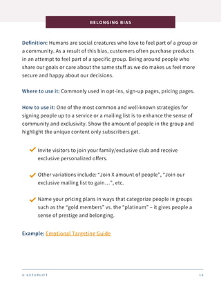 Definition: Humans are social creatures who love to feel part of a group or
a community. As a result of this bias, customers often purchase products
in an attempt to feel part of a specific group. Being around people who
share our goals or care about the same stuff as we do makes us feel more
secure and happy about our decisions.
BELONGING BIAS
1 0
Where to use it: Commonly used in opt-ins, sign-up pages, pricing pages.
How to use it: One of the most common and well-known strategies for
signing people up to a service or a mailing list is to enhance the sense of
community and exclusivity. Show the amount of people in the group and
highlight the unique content only subscribers get.
Invite visitors to join your family/exclusive club and receive
exclusive personalized offers.
Other variations include: “Join X amount of people”, “Join our
exclusive mailing list to gain…”, etc.
Name your pricing plans in ways that categorize people in groups
such as the “gold members” vs. the “platinum” – it gives people a
sense of prestige and belonging.
Example: Emotional Targeting Guide
© G E T U P L I F T
 